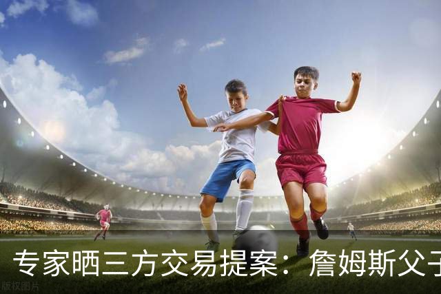 专家晒三方交易提案：詹姆斯父子+艾顿去骑士 湖人得阿伦墨菲韦德
