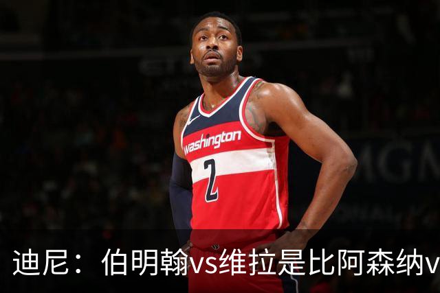 迪尼：伯明翰vs维拉是比阿森纳vs热刺更大的德比